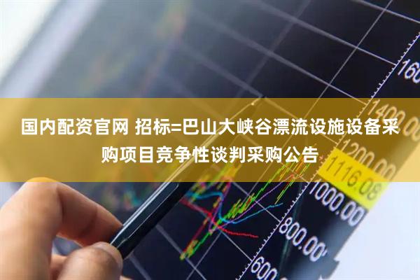 国内配资官网 招标=巴山大峡谷漂流设施设备采购项目竞争性谈判采购公告