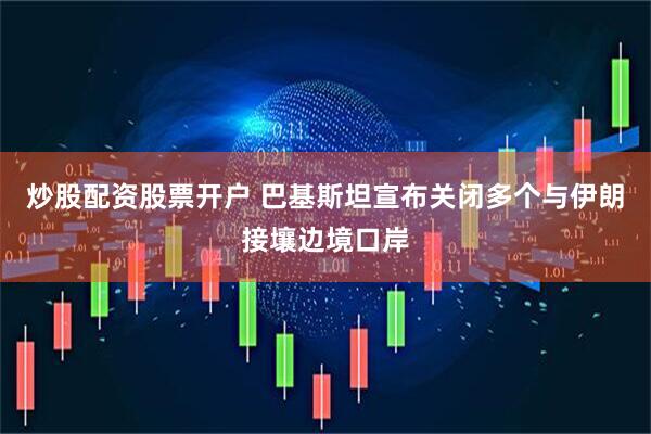 炒股配资股票开户 巴基斯坦宣布关闭多个与伊朗接壤边境口岸