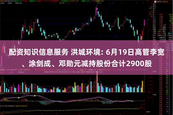 配资知识信息服务 洪城环境: 6月19日高管李宽、涂剑成、邓勋元减持股份合计2900股