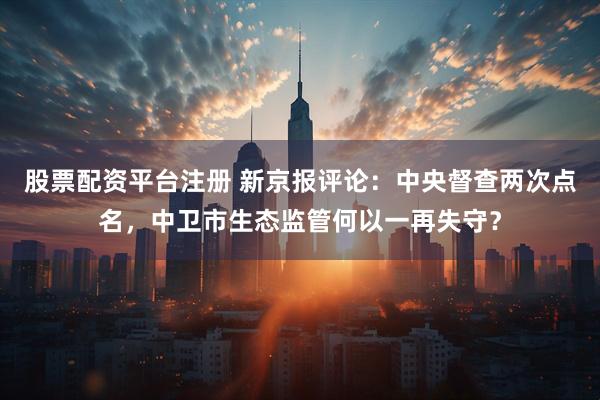 股票配资平台注册 新京报评论：中央督查两次点名，中卫市生态监管何以一再失守？