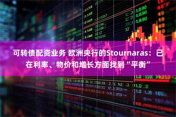可转债配资业务 欧洲央行的Stournaras：已在利率、物价和增长方面找到“平衡”