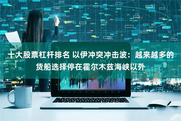 十大股票杠杆排名 以伊冲突冲击波：越来越多的货船选择停在霍尔木兹海峡以外