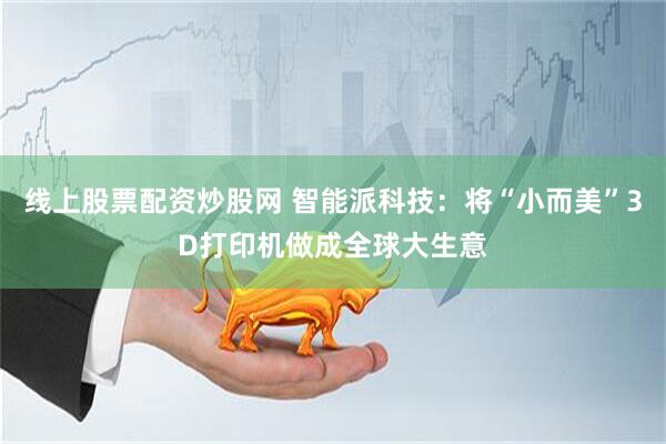 线上股票配资炒股网 智能派科技：将“小而美”3D打印机做成全球大生意