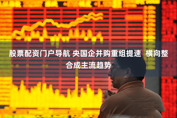 股票配资门户导航 央国企并购重组提速  横向整合成主流趋势