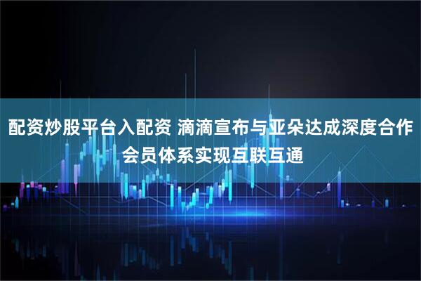配资炒股平台入配资 滴滴宣布与亚朵达成深度合作 会员体系实现互联互通