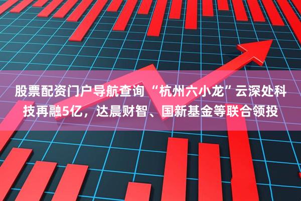 股票配资门户导航查询 “杭州六小龙”云深处科技再融5亿，达晨财智、国新基金等联合领投