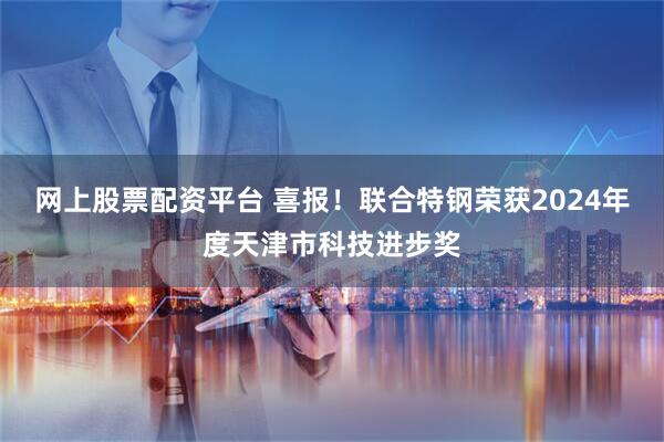 网上股票配资平台 喜报！联合特钢荣获2024年度天津市科技进步奖