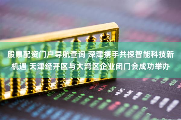 股票配资门户导航查询 深津携手共探智能科技新机遇 天津经开区与大湾区企业闭门会成功举办