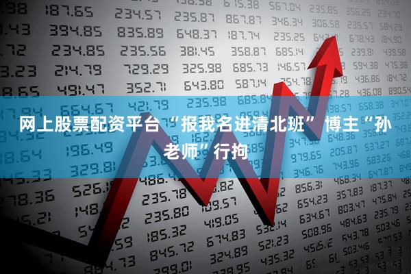 网上股票配资平台 “报我名进清北班” 博主“孙老师”行拘