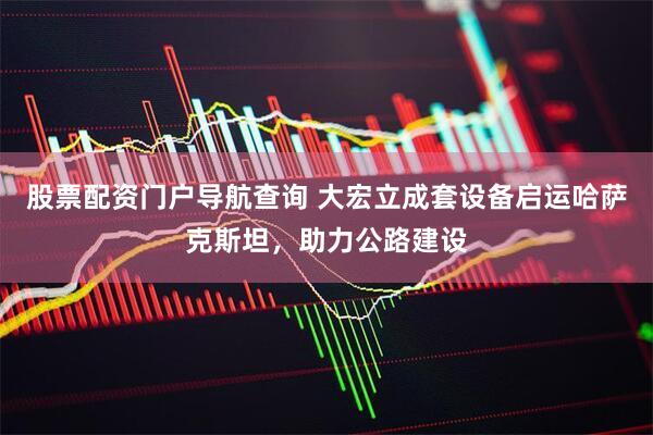 股票配资门户导航查询 大宏立成套设备启运哈萨克斯坦，助力公路建设