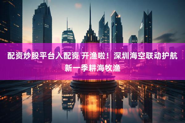 配资炒股平台入配资 开渔啦！深圳海空联动护航新一季耕海牧渔