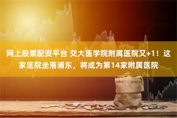 网上股票配资平台 交大医学院附属医院又+1！这家医院坐落浦东，将成为第14家附属医院
