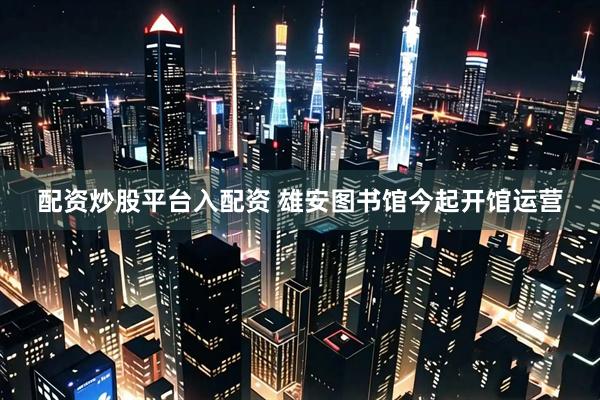 配资炒股平台入配资 雄安图书馆今起开馆运营