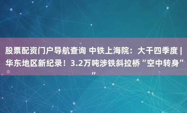 股票配资门户导航查询 中铁上海院：大干四季度 | 华东地区新纪录！3.2万吨涉铁斜拉桥“空中转身”