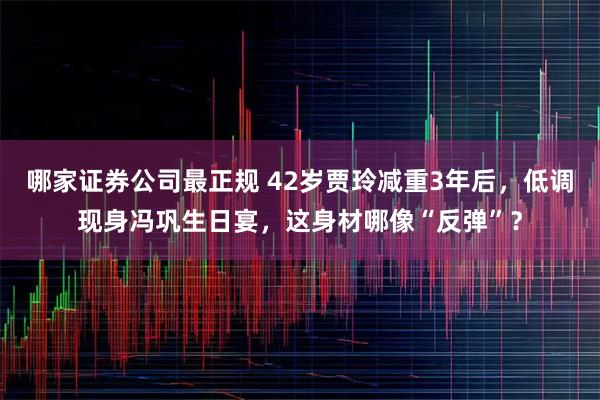 哪家证券公司最正规 42岁贾玲减重3年后，低调现身冯巩生日宴，这身材哪像“反弹”？