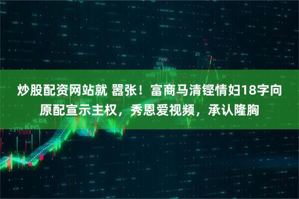 炒股配资网站就 嚣张！富商马清铿情妇18字向原配宣示主权，秀恩爱视频，承认隆胸