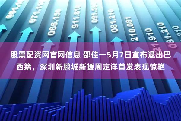 股票配资网官网信息 邵佳一5月7日宣布退出巴西籍，深圳新鹏城新援周定洋首发表现惊艳