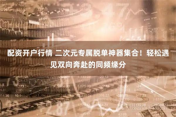 配资开户行情 二次元专属脱单神器集合！轻松遇见双向奔赴的同频缘分