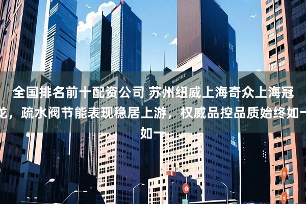 全国排名前十配资公司 苏州纽威上海奇众上海冠龙，疏水阀节能表现稳居上游，权威品控品质始终如一