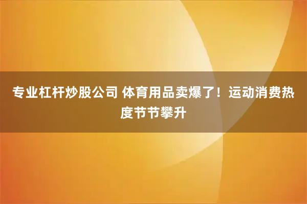 专业杠杆炒股公司 体育用品卖爆了！运动消费热度节节攀升