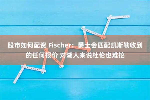 股市如何配资 Fischer：爵士会匹配凯斯勒收到的任何报价 对湖人来说杜伦也难挖