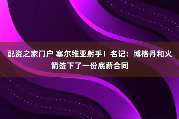 配资之家门户 塞尔维亚射手！名记：博格丹和火箭签下了一份底薪合同