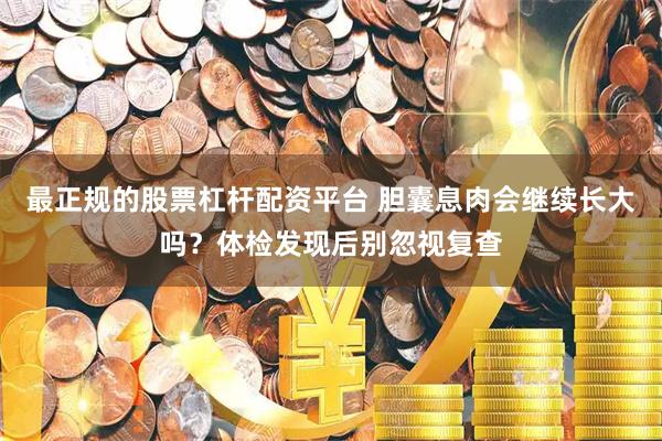 最正规的股票杠杆配资平台 胆囊息肉会继续长大吗？体检发现后别忽视复查